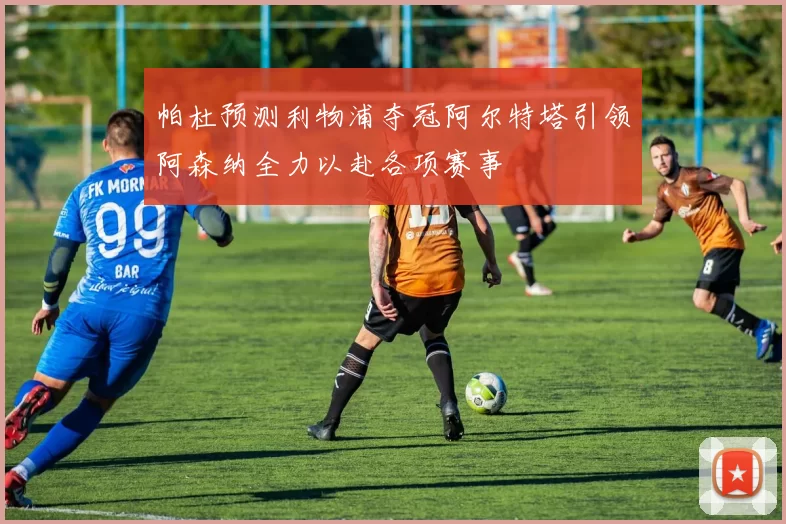 帕杜预测利物浦夺冠阿尔特塔引领阿森纳全力以赴各项赛事